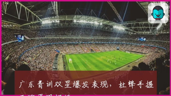 广东青训双星爆发表现,杜锋手握王牌再现辉煌