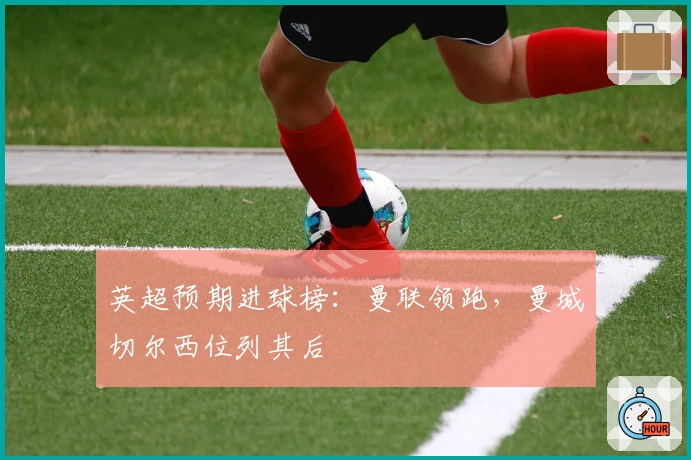 英超预期进球榜：曼联领跑，曼城切尔西位列其后