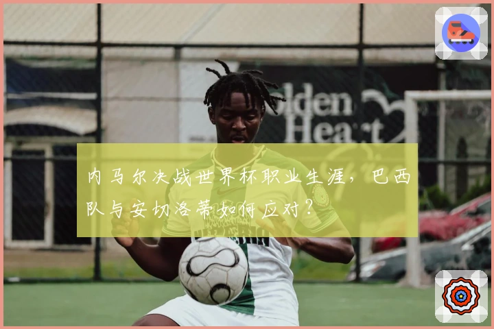 内马尔决战世界杯职业生涯，巴西队与安切洛蒂如何应对？
