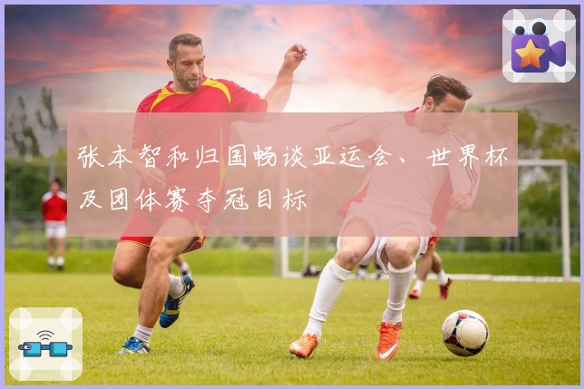 张本智和归国畅谈亚运会、世界杯及团体赛夺冠目标