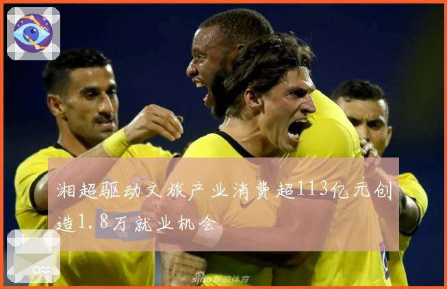 湘超驱动文旅产业消费超113亿元创造1.8万就业机会