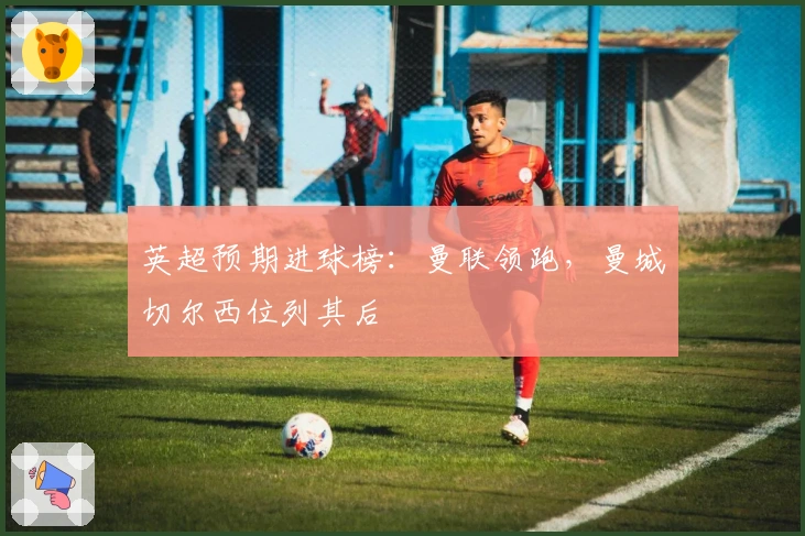 英超预期进球榜：曼联领跑，曼城切尔西位列其后