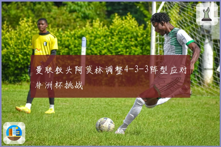 曼联教头阿莫林调整4-3-3阵型应对非洲杯挑战