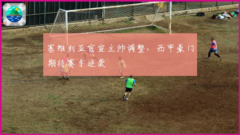 塞维利亚官宣主帅调整，西甲豪门期待赛季逆袭