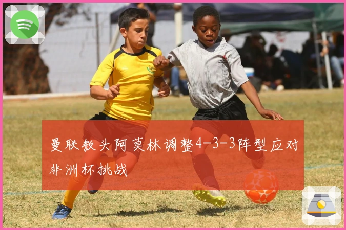 曼联教头阿莫林调整4-3-3阵型应对非洲杯挑战