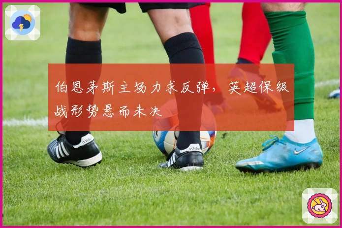 伯恩茅斯主场力求反弹，英超保级战形势悬而未决