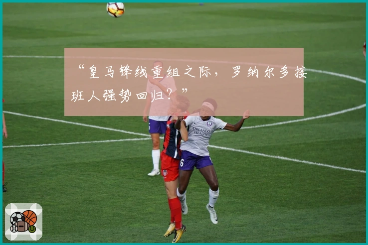 “皇马锋线重组之际，罗纳尔多接班人强势回归？”