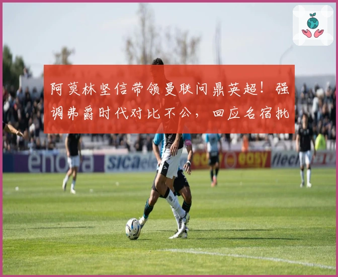 阿莫林坚信带领曼联问鼎英超！强调弗爵时代对比不公，回应名宿批评