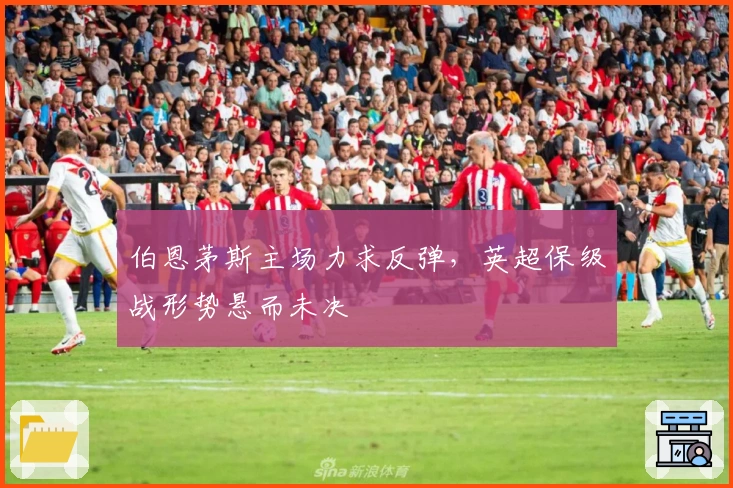 伯恩茅斯主场力求反弹，英超保级战形势悬而未决