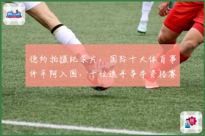 德约拍摄纪录片，国际十大体育事件辛阿入围，十位选手争夺资格赛