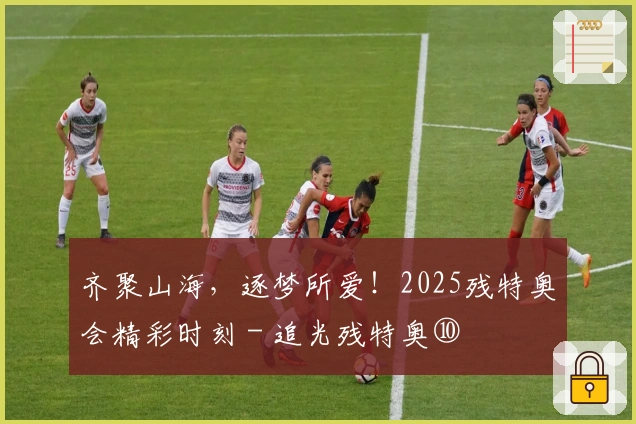 齐聚山海,逐梦所爱!2025残特奥会精彩时刻 - 追光残特奥⑩