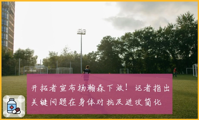 开拓者宣布杨瀚森下放！记者指出关键问题在身体对抗及进攻简化