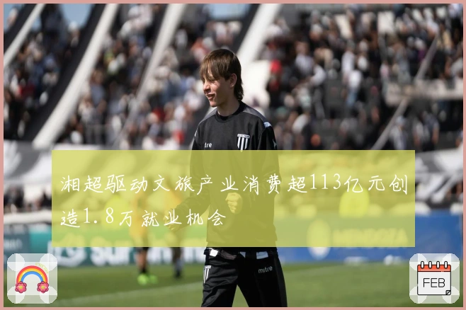 湘超驱动文旅产业消费超113亿元创造1.8万就业机会